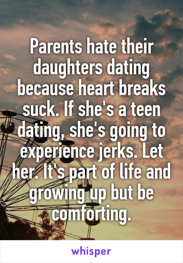 Parents hate their daughters dating because heart breaks suck. If she's a teen dating, she's going to experience jerks. Let her. It's part of life and growing up but be comforting.