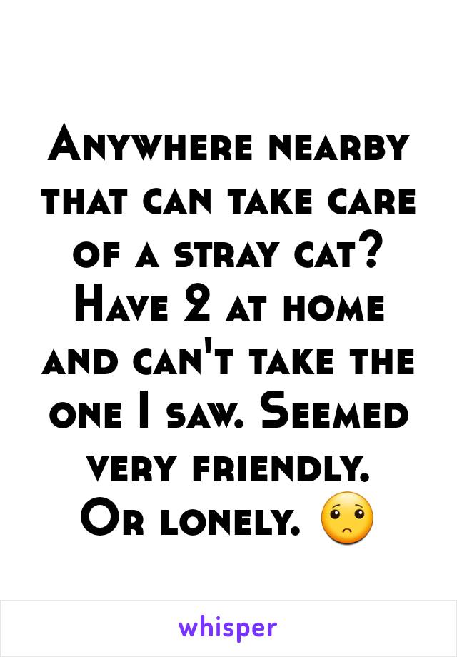 Anywhere nearby that can take care of a stray cat? Have 2 at home and can't take the one I saw. Seemed very friendly.
Or lonely. 🙁