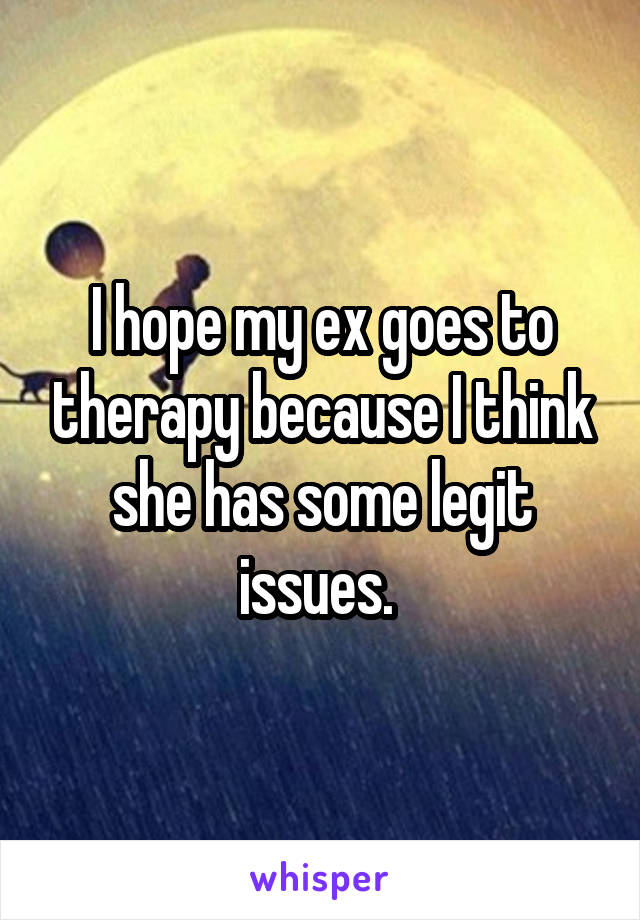 I hope my ex goes to therapy because I think she has some legit issues. 