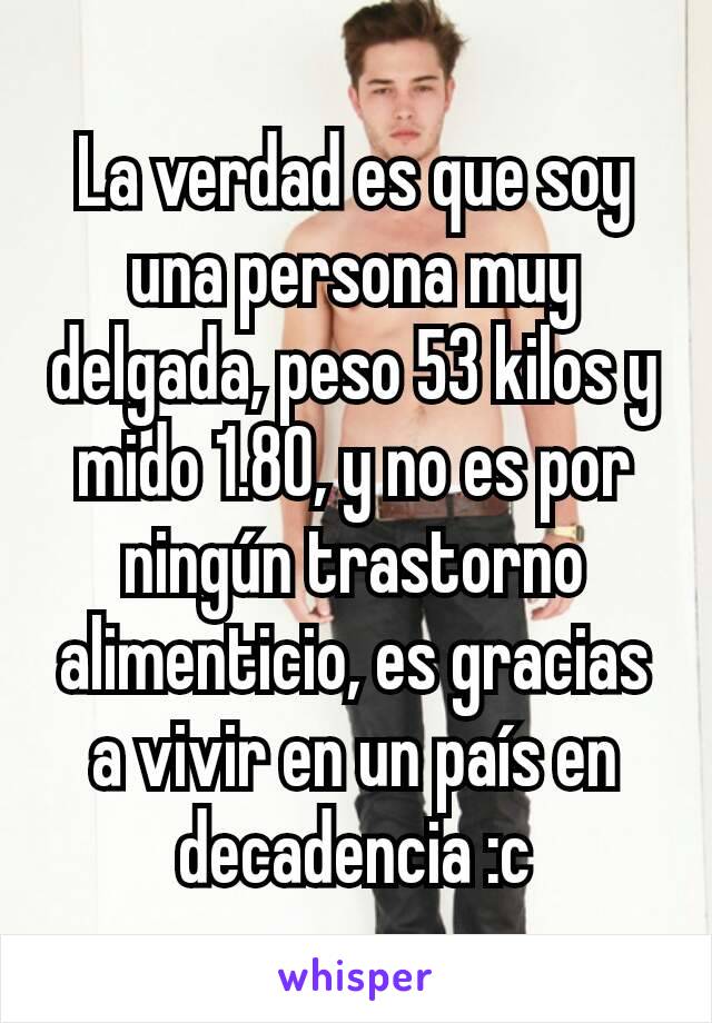 La verdad es que soy una persona muy delgada, peso 53 kilos y mido 1.80, y no es por ningún trastorno alimenticio, es gracias a vivir en un país en decadencia :c