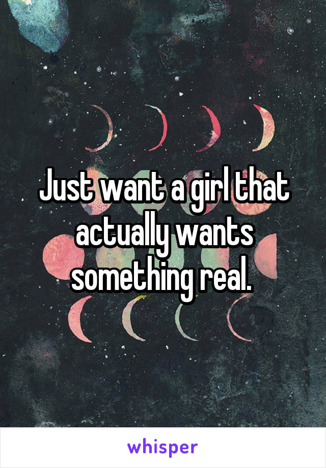 Just want a girl that actually wants something real. 