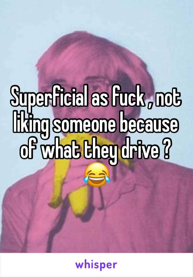 Superficial as fuck , not liking someone because of what they drive ? 😂