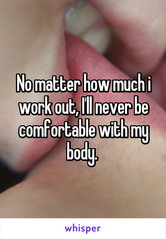 No matter how much i work out, I'll never be comfortable with my body. 