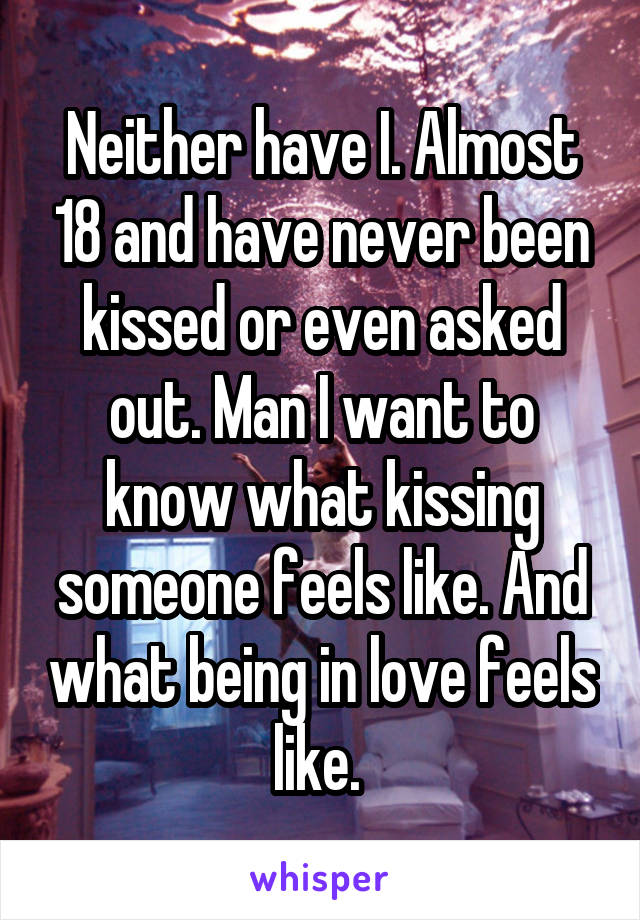 Neither have I. Almost 18 and have never been kissed or even asked out. Man I want to know what kissing someone feels like. And what being in love feels like. 