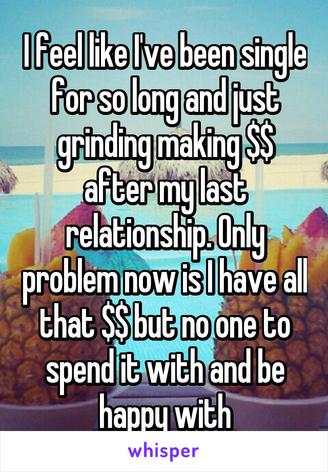 I feel like I've been single for so long and just grinding making $$ after my last relationship. Only problem now is I have all that $$ but no one to spend it with and be happy with