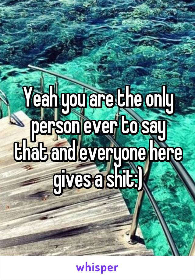 Yeah you are the only person ever to say that and everyone here gives a shit:)