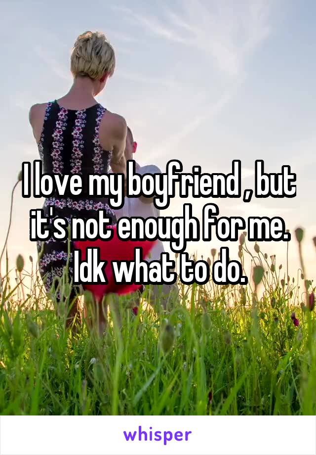 I love my boyfriend , but it's not enough for me. Idk what to do.