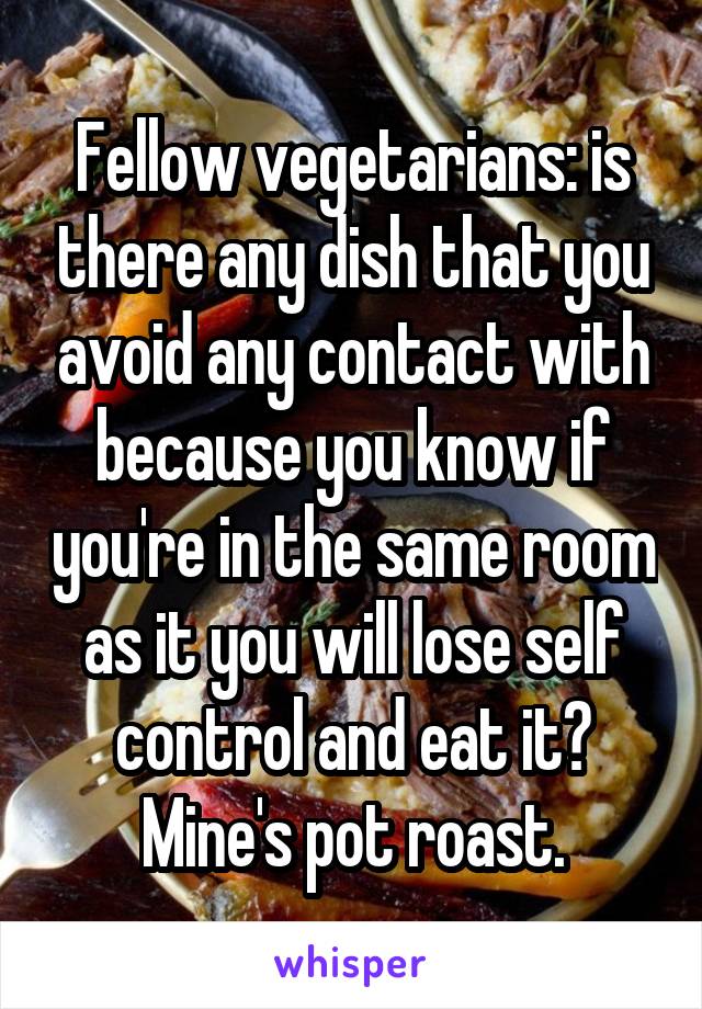 Fellow vegetarians: is there any dish that you avoid any contact with because you know if you're in the same room as it you will lose self control and eat it? Mine's pot roast.