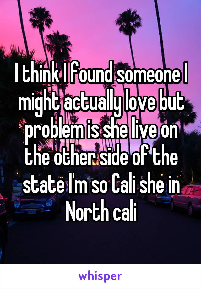 I think I found someone I might actually love but problem is she live on the other side of the state I'm so Cali she in North cali