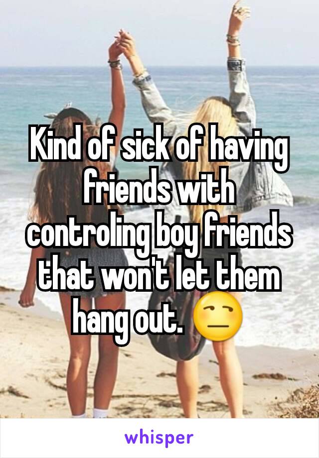 Kind of sick of having friends with controling boy friends that won't let them hang out. 😒