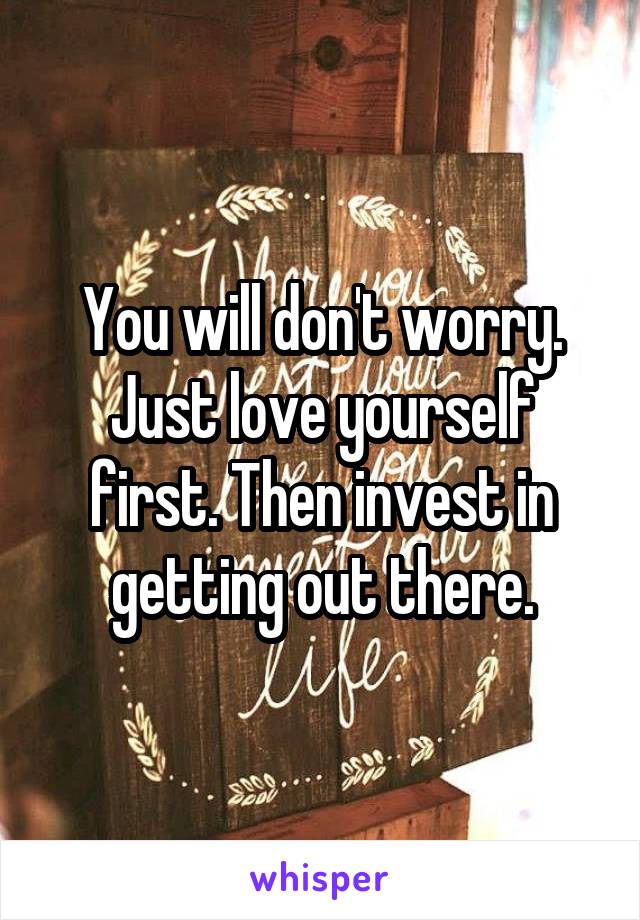 You will don't worry. Just love yourself first. Then invest in getting out there.