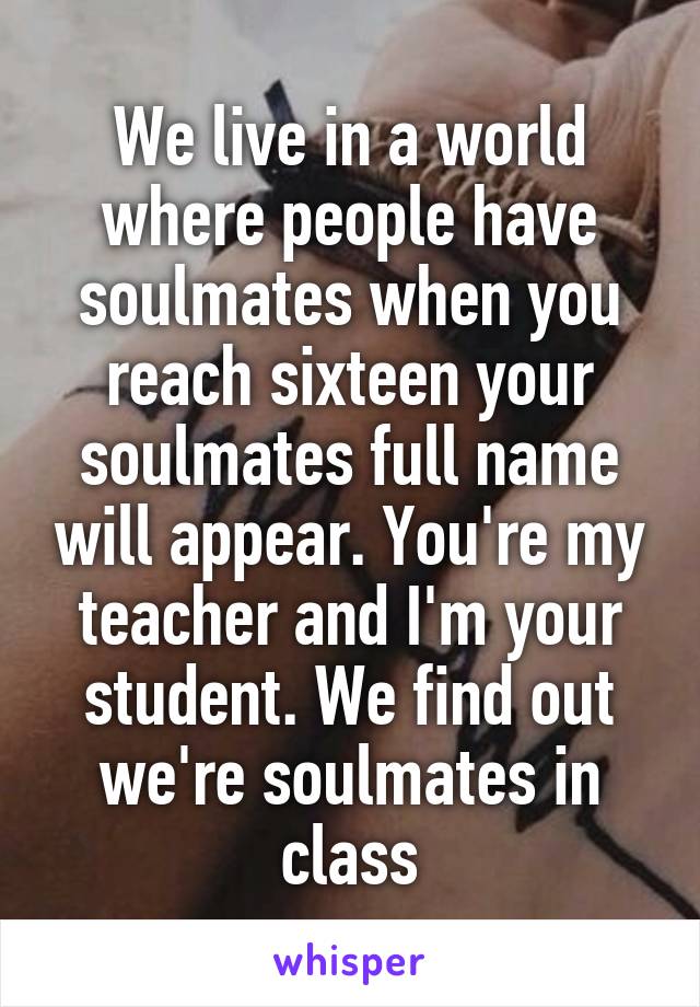 We live in a world where people have soulmates when you reach sixteen your soulmates full name will appear. You're my teacher and I'm your student. We find out we're soulmates in class