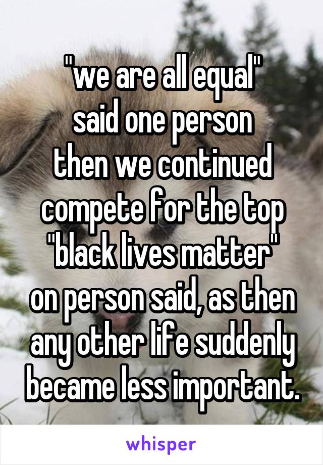 "we are all equal"
said one person
then we continued compete for the top
"black lives matter"
on person said, as then any other life suddenly became less important.