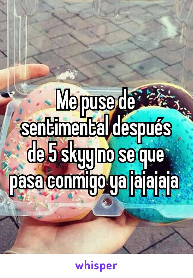 Me puse de sentimental después de 5 skyy no se que pasa conmigo ya jajajaja 