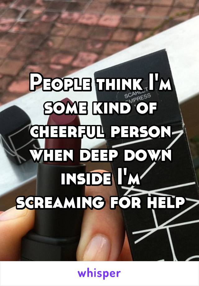 People think I'm some kind of cheerful person when deep down inside I'm screaming for help