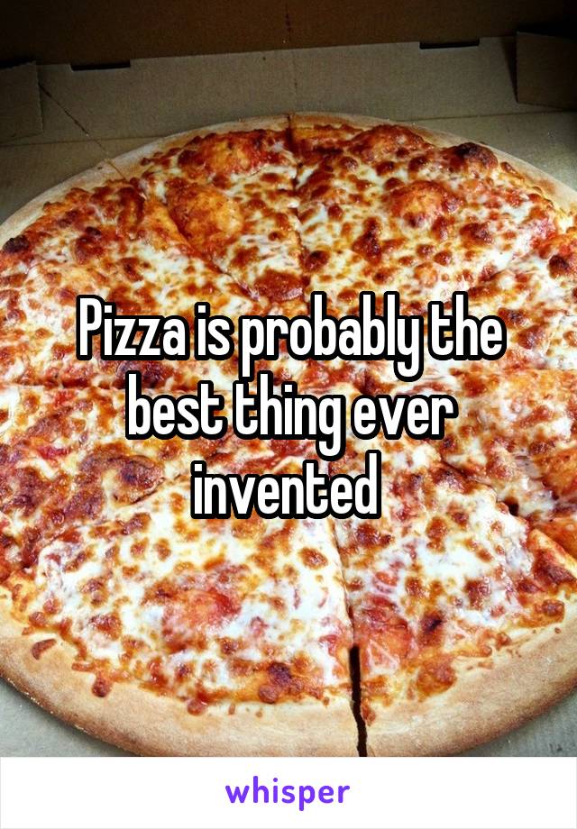 Pizza is probably the best thing ever invented 