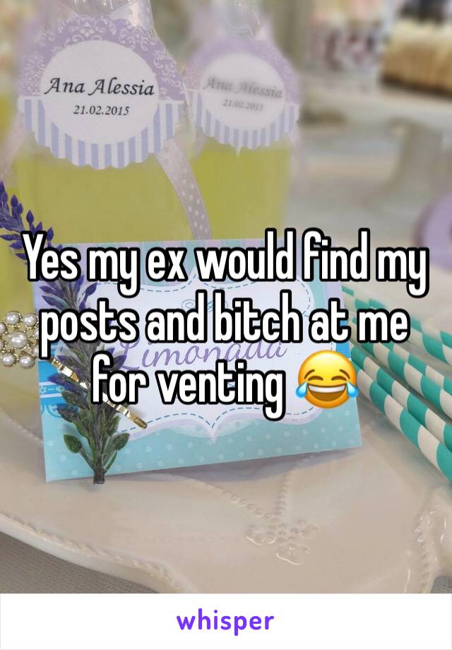 Yes my ex would find my posts and bitch at me for venting 😂