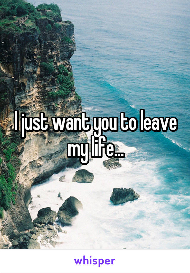 I just want you to leave my life...