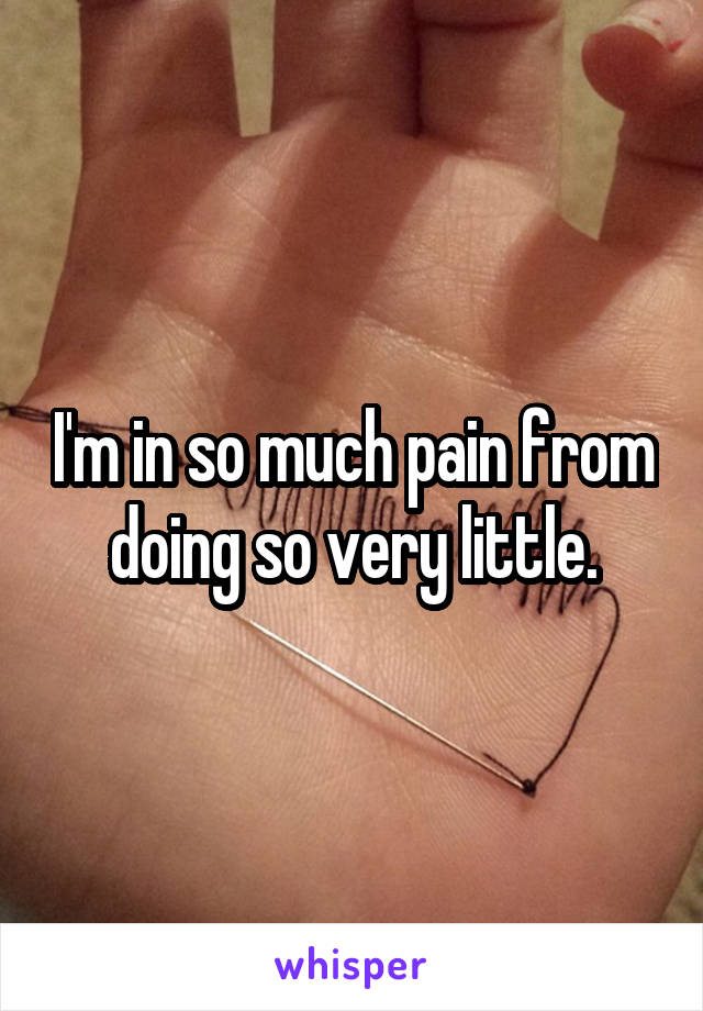 I'm in so much pain from doing so very little.