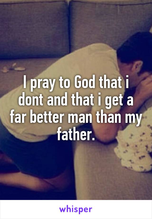 I pray to God that i dont and that i get a far better man than my father.