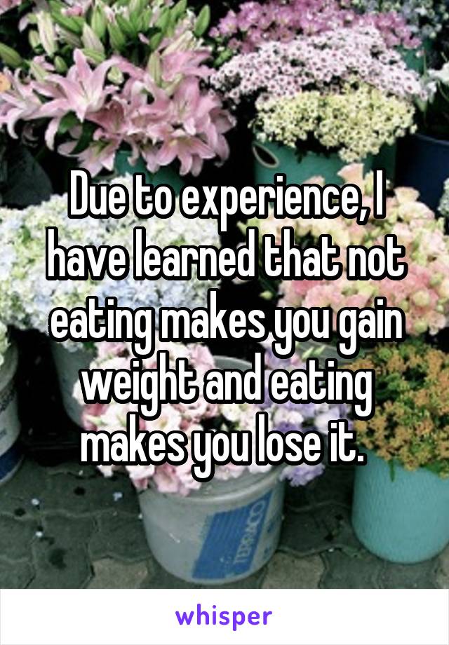 Due to experience, I have learned that not eating makes you gain weight and eating makes you lose it. 