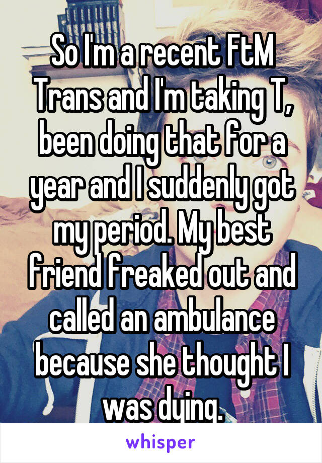 So I'm a recent FtM Trans and I'm taking T, been doing that for a year and I suddenly got my period. My best friend freaked out and called an ambulance because she thought I was dying.
