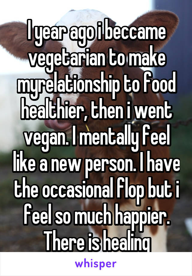 I year ago i beccame vegetarian to make myrelationship to food healthier, then i went vegan. I mentally feel like a new person. I have the occasional flop but i feel so much happier. There is healing