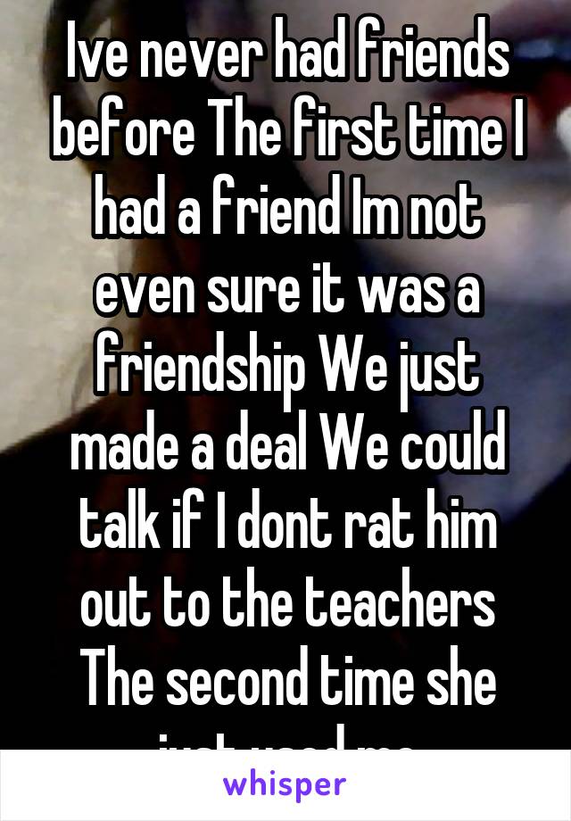 Ive never had friends before The first time I had a friend Im not even sure it was a friendship We just made a deal We could talk if I dont rat him out to the teachers The second time she just used me