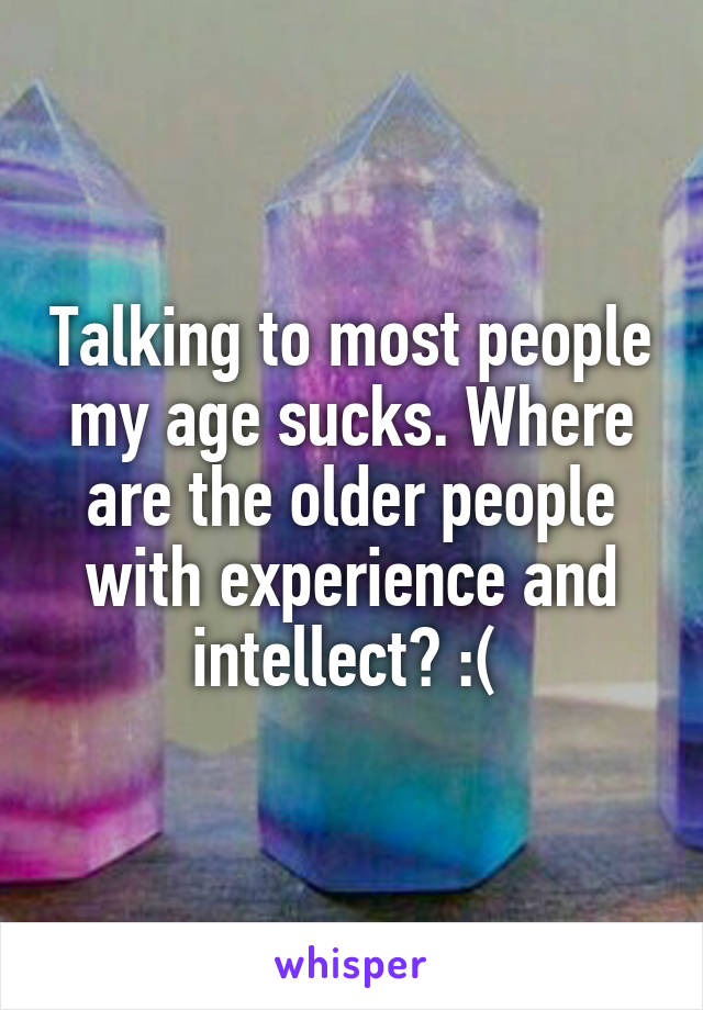 Talking to most people my age sucks. Where are the older people with experience and intellect? :( 