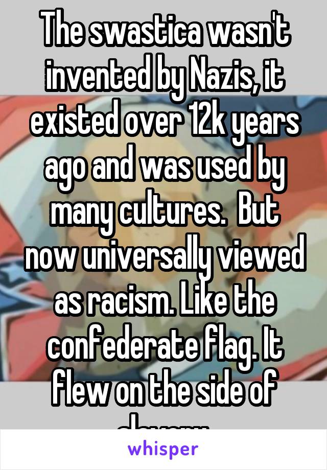 The swastica wasn't invented by Nazis, it existed over 12k years ago and was used by many cultures.  But now universally viewed as racism. Like the confederate flag. It flew on the side of slavery.