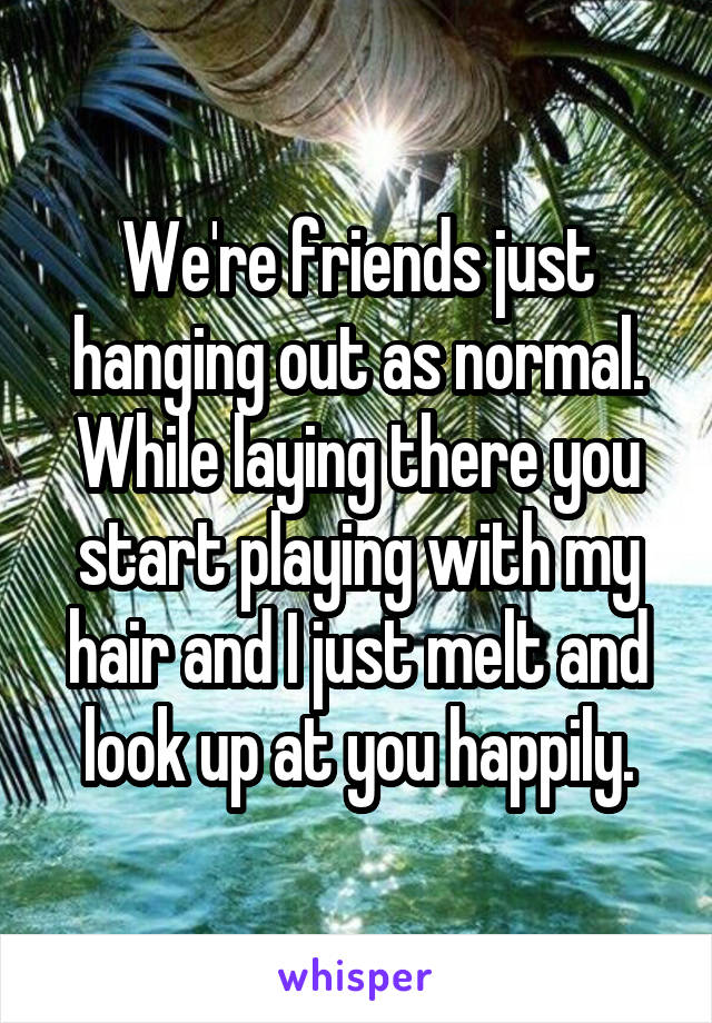 We're friends just hanging out as normal. While laying there you start playing with my hair and I just melt and look up at you happily.