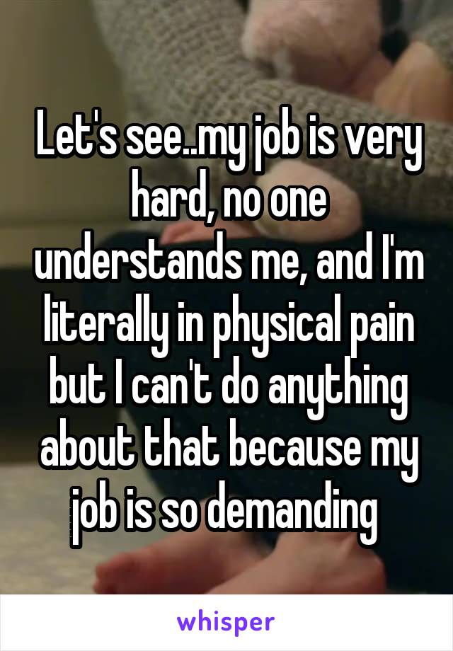 Let's see..my job is very hard, no one understands me, and I'm literally in physical pain but I can't do anything about that because my job is so demanding 