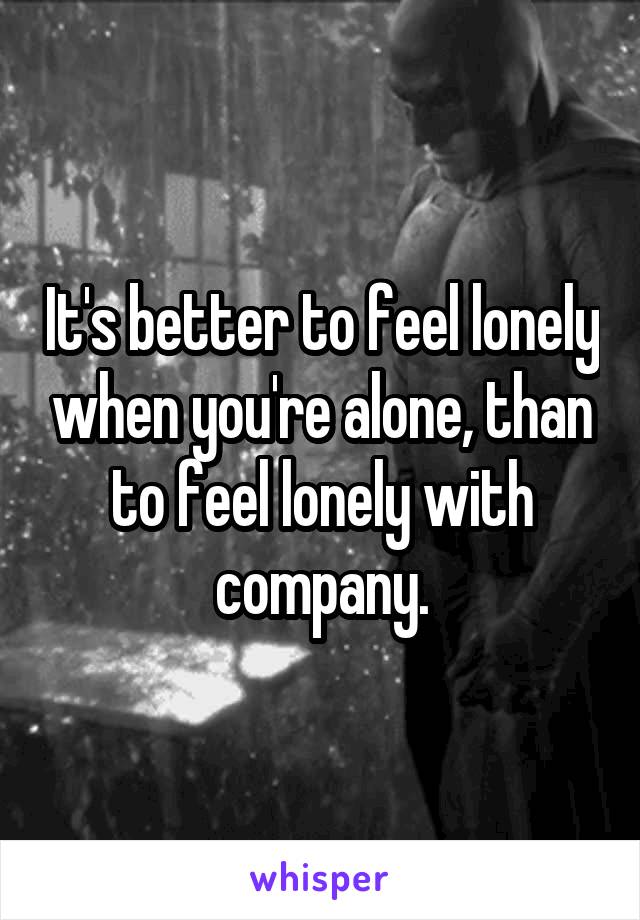 It's better to feel lonely when you're alone, than to feel lonely with company.