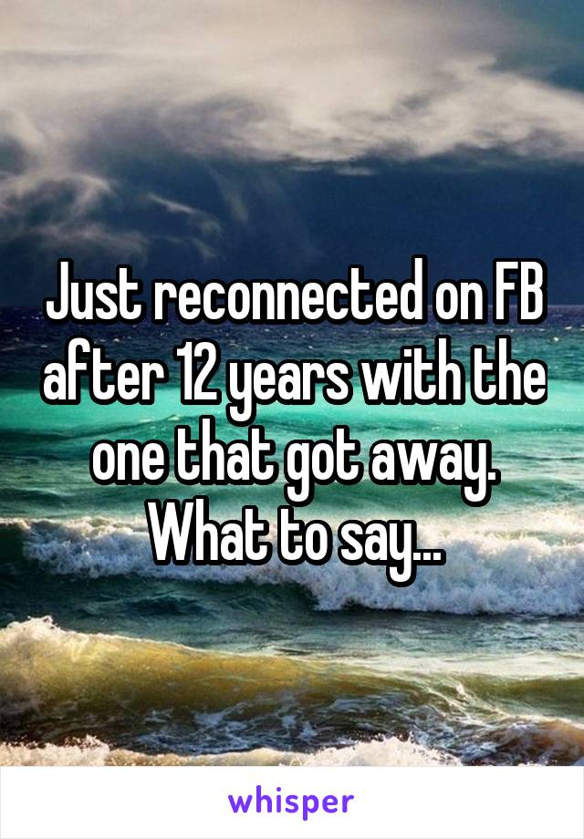 Just reconnected on FB after 12 years with the one that got away. What to say...