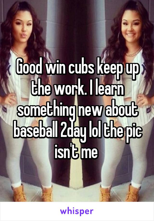 Good win cubs keep up the work. I learn something new about baseball 2day lol the pic isn't me 