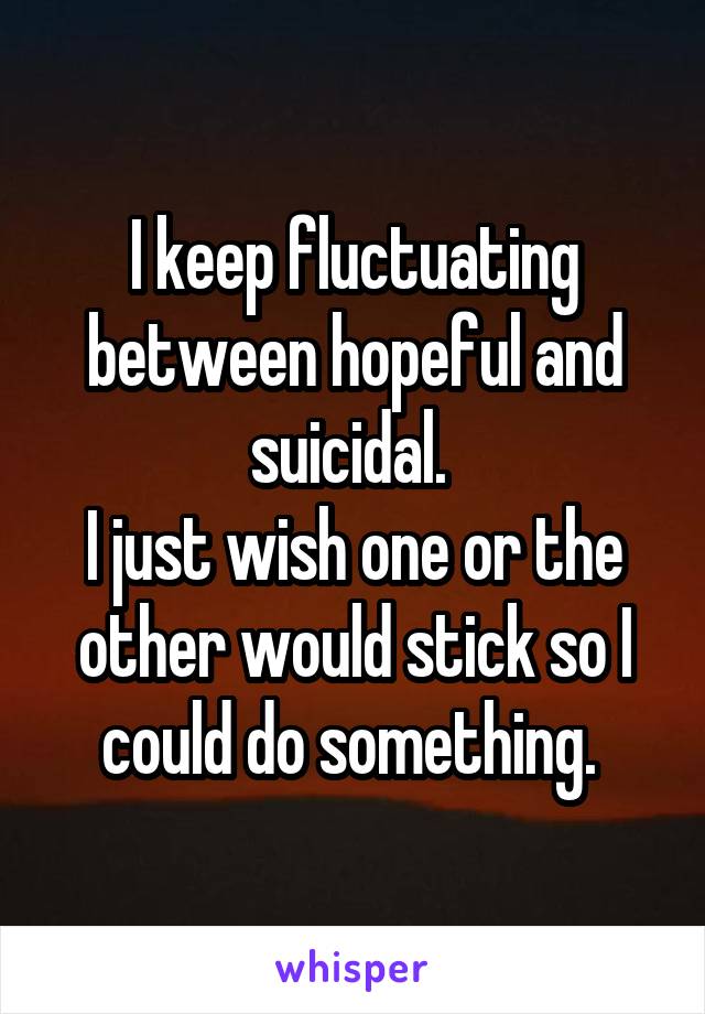 I keep fluctuating between hopeful and suicidal. 
I just wish one or the other would stick so I could do something. 