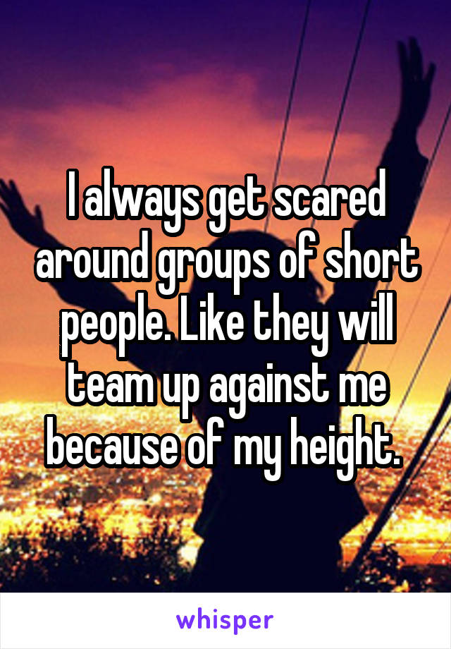 I always get scared around groups of short people. Like they will team up against me because of my height. 