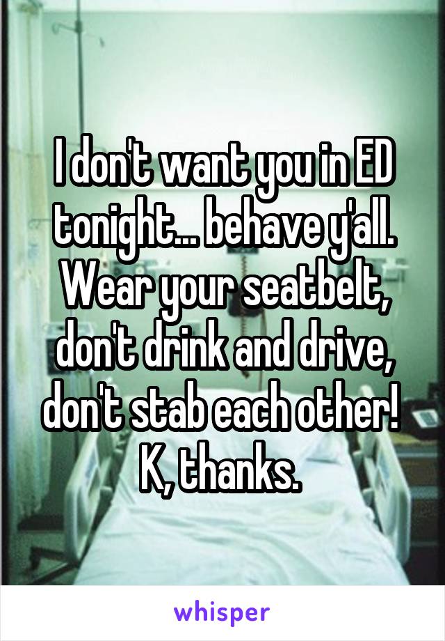 I don't want you in ED tonight... behave y'all. Wear your seatbelt, don't drink and drive, don't stab each other! 
K, thanks. 