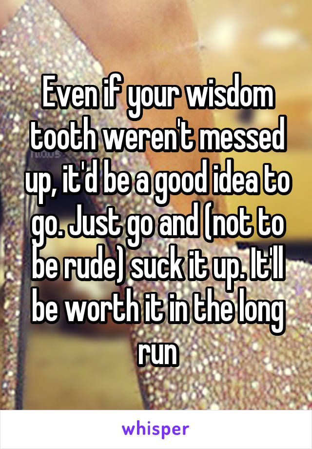 Even if your wisdom tooth weren't messed up, it'd be a good idea to go. Just go and (not to be rude) suck it up. It'll be worth it in the long run