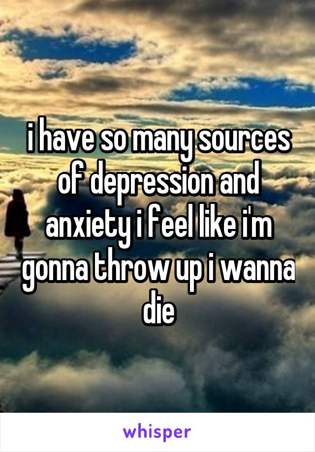 i have so many sources of depression and anxiety i feel like i'm gonna throw up i wanna die