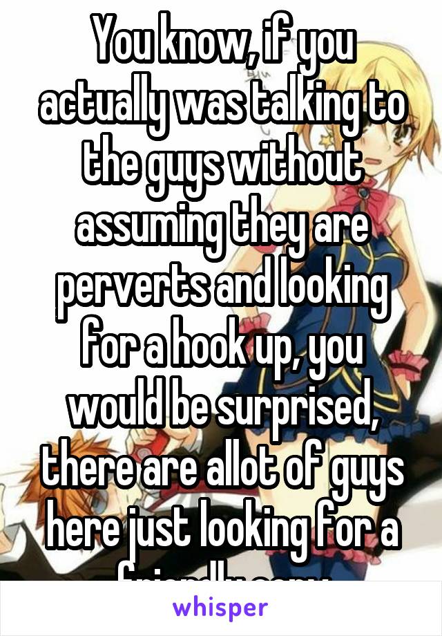 You know, if you actually was talking to the guys without assuming they are perverts and looking for a hook up, you would be surprised, there are allot of guys here just looking for a friendly conv