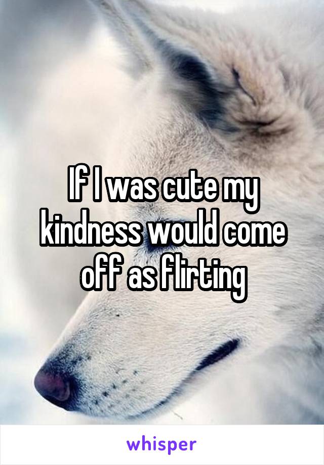 If I was cute my kindness would come off as flirting