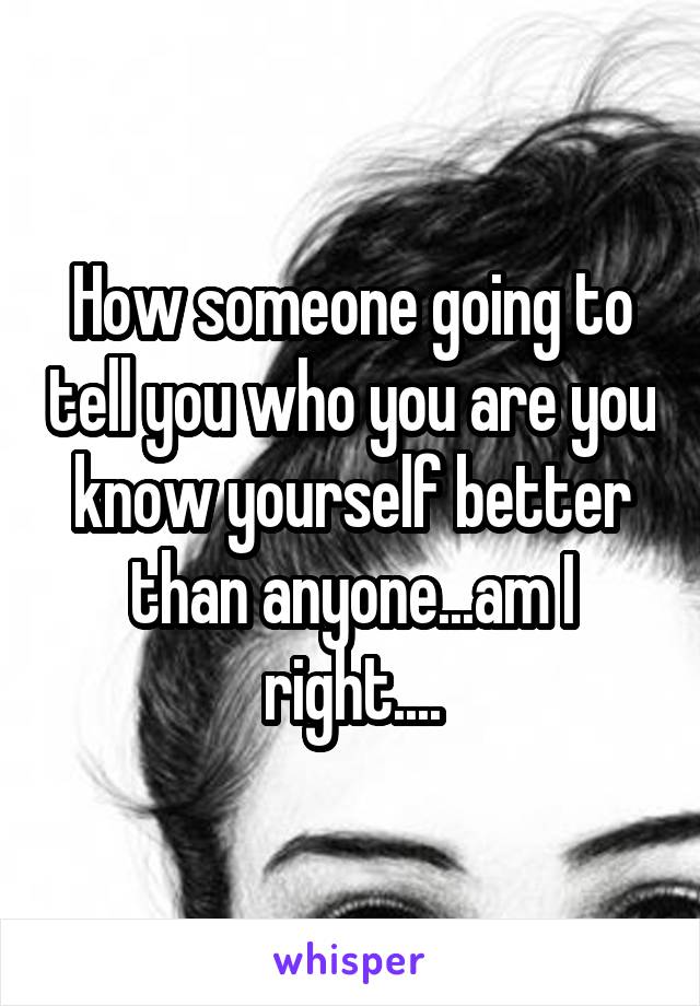 How someone going to tell you who you are you know yourself better than anyone...am I right....