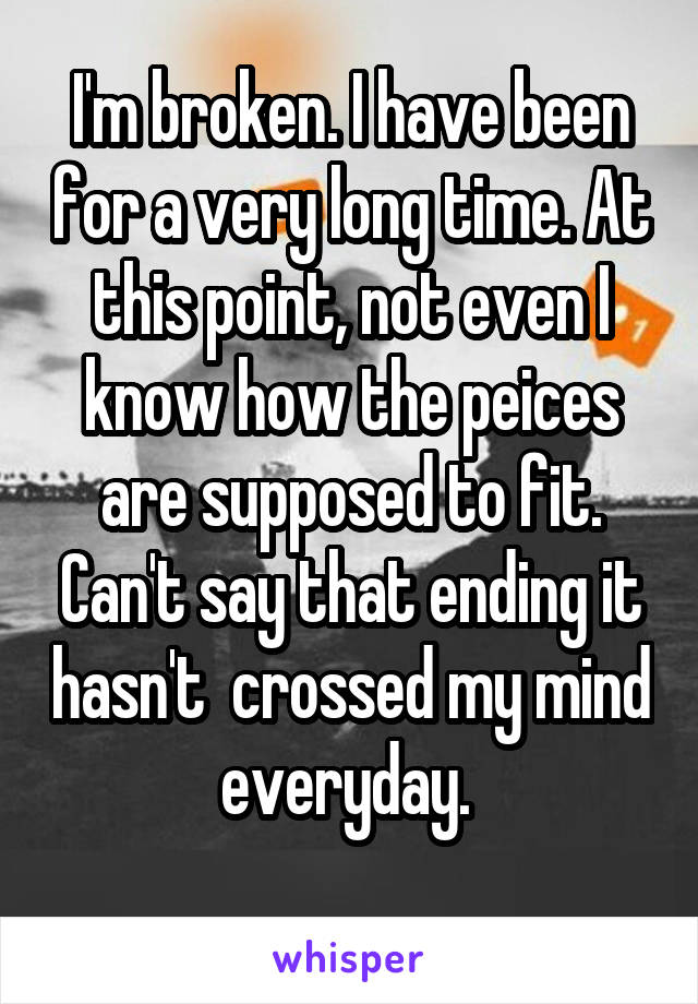 I'm broken. I have been for a very long time. At this point, not even I know how the peices are supposed to fit. Can't say that ending it hasn't  crossed my mind everyday. 
