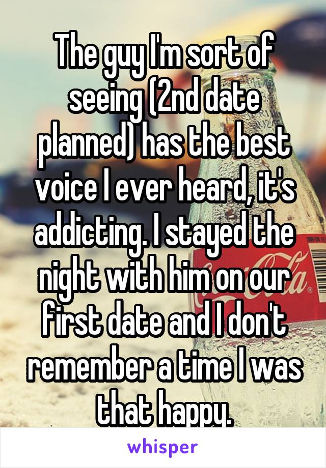 The guy I'm sort of seeing (2nd date planned) has the best voice I ever heard, it's addicting. I stayed the night with him on our first date and I don't remember a time I was that happy.