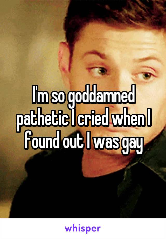 I'm so goddamned pathetic I cried when I found out I was gay