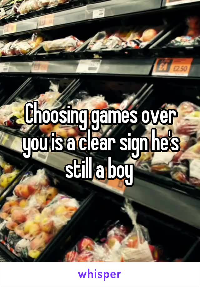 Choosing games over you is a clear sign he's still a boy 