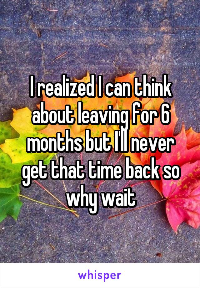 I realized I can think about leaving for 6 months but I'll never get that time back so why wait