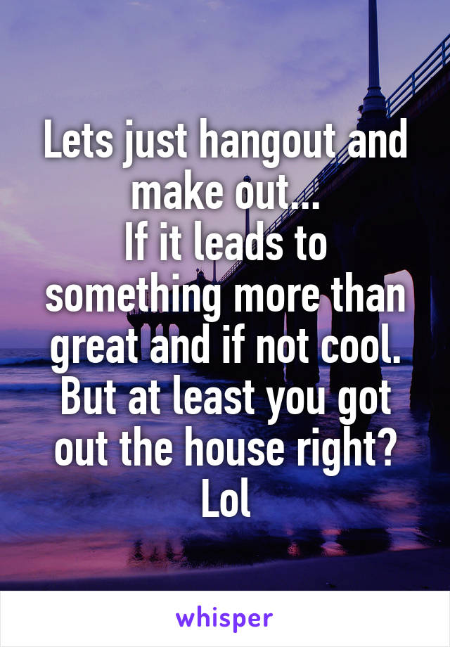 Lets just hangout and make out...
If it leads to something more than great and if not cool. But at least you got out the house right? Lol