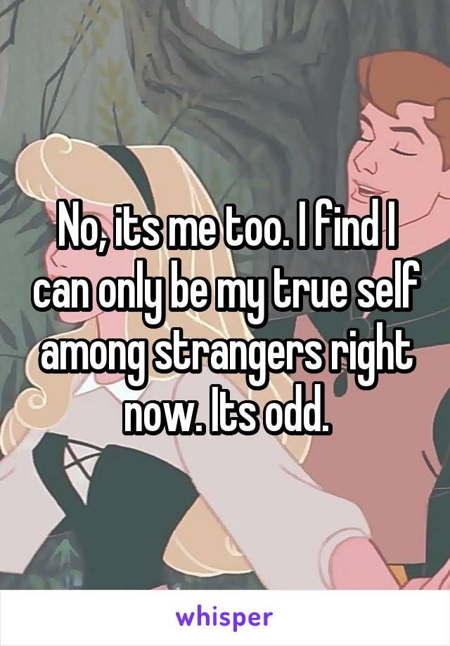 No, its me too. I find I can only be my true self among strangers right now. Its odd.